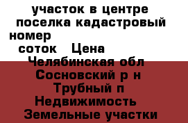 участок в центре поселка кадастровый номер 74:19:0000000:15904, 9.6 соток › Цена ­ 380 000 - Челябинская обл., Сосновский р-н, Трубный п. Недвижимость » Земельные участки продажа   . Челябинская обл.